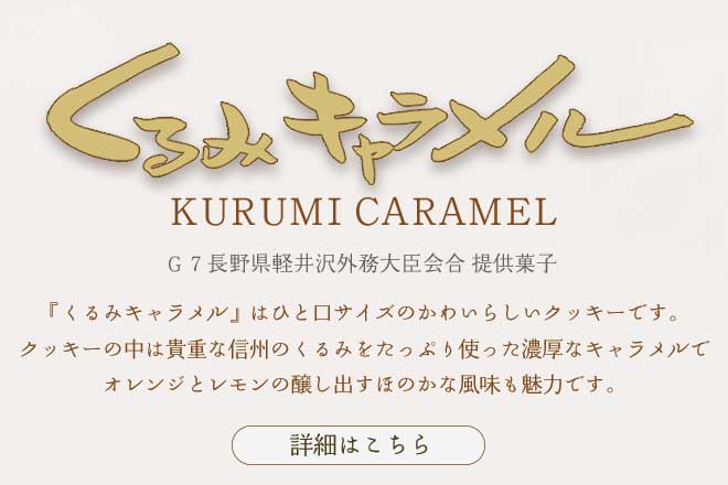 くるみキャラメル：G7長野県軽井沢外務大臣会合 提供菓子： 『くるみキャラメル』はひと口サイズのかわいらしいクッキーです。クッキーの中は貴重な信州のくるみをたっぷり使った濃厚なキャラメルで、オレンジとレモンの醸し出すほのかな風味も魅力です。