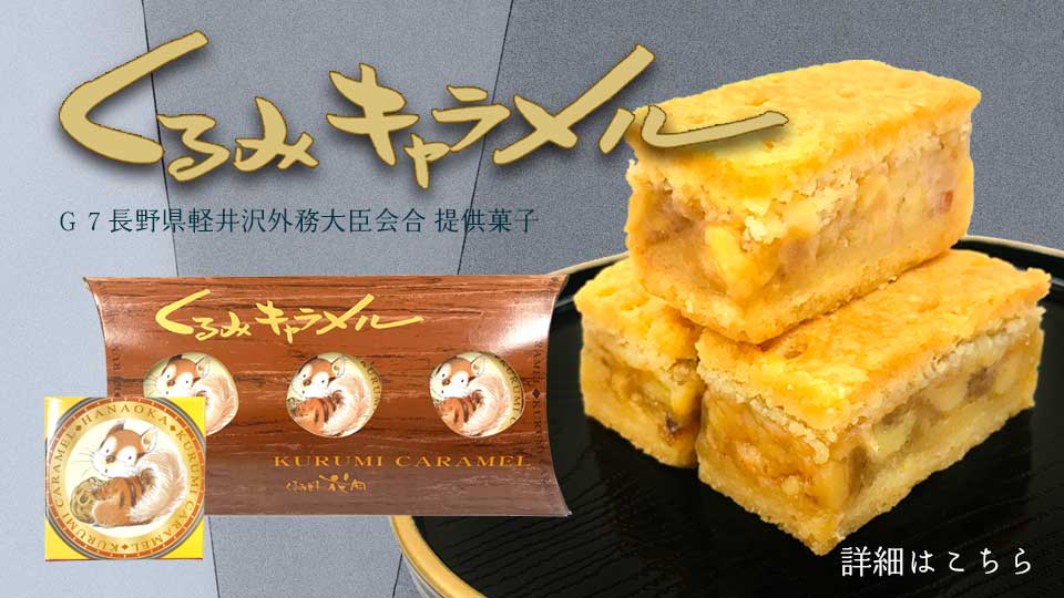 花岡オリジナル くるみキャラメル：G7長野県軽井沢外務大臣会合 提供菓子： 『くるみキャラメル』はひと口サイズのかわいらしいクッキーです。クッキーの中は貴重な信州のくるみをたっぷり使った濃厚なキャラメルで、オレンジとレモンの醸し出すほのかな風味も魅力です。