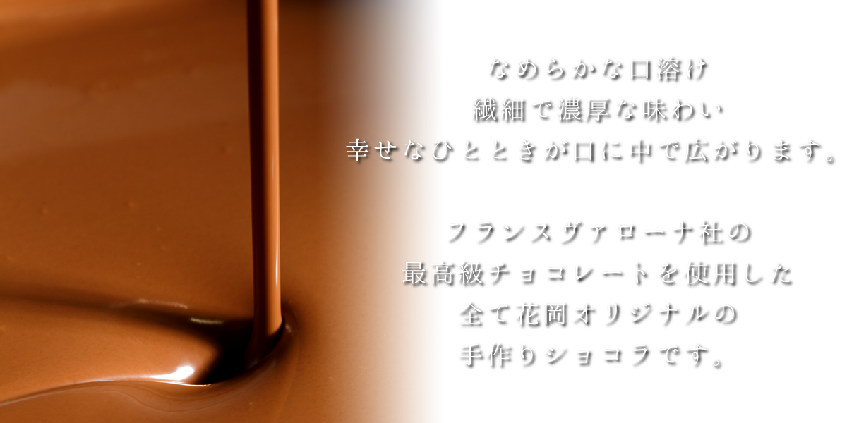 なめらかな口溶け、繊細で濃厚な味わい。幸せなひとときが口に中で広がります。フランスヴァローナ社の最高級チョコレートを使用した、全て花岡オリジナルの手作りショコラです。